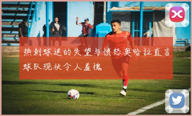 热刺球迷的失望与愤怒奥哈拉直言球队现状令人羞愧