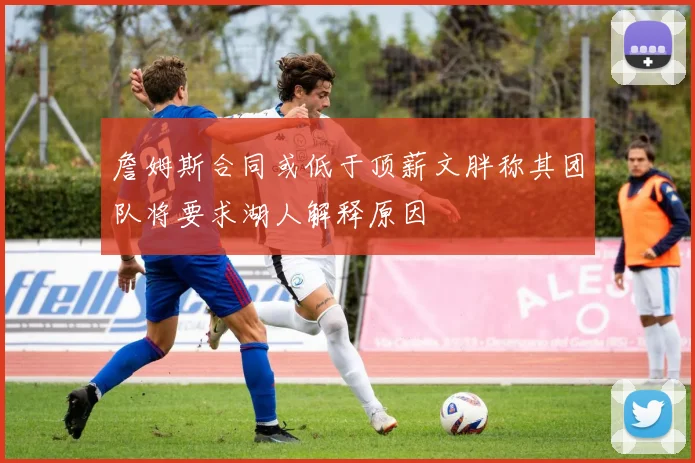 詹姆斯合同或低于顶薪文胖称其团队将要求湖人解释原因
